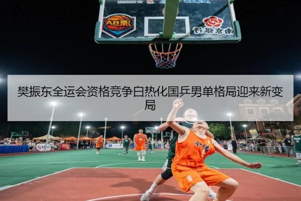 樊振东全运会资格竞争白热化国乒男单格局迎来新变局