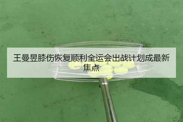 王曼昱膝伤恢复顺利全运会出战计划成最新焦点