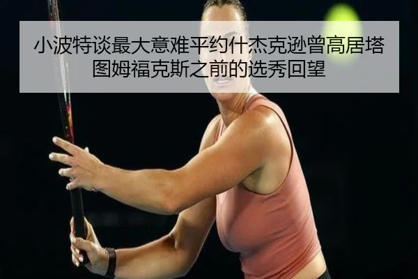 小波特谈最大意难平约什杰克逊曾高居塔图姆福克斯之前的选秀回望
